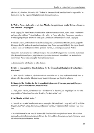 Recht in virtuellen Lernumgebungen


(Trainer/in) einsehen. Wenn der/die Direktor/in als normale/r Kursteilnehmer/in angemeldet ist,
kann er/sie nur die eigenen Tätigkeiten statistisch untersuchen.




F: Welche Nutzerstufen gibt es bei einer Moodle-Lernplattform, welche Rechte gehören zu
den einzelnen Usergruppen?

Gast: Zugang für offene Kurse, Gäste dürfen im Kursraum zuschauen, Texte lesen, Forenbeiträ-
ge lesen, aber nicht an Tests teilnehmen oder selber in Foren schreiben. Dazu muss man einen
Nutzerzugang anlegen (Startseite im Login-Kasten zum Erstellen eines neuen Zugangs).

Normaler User, Kursteilnehmer/in: Einblick in eigene Kurselemente (Statistik, nicht gesperrte
Elemente, Profile anderer KursteilnehmerInnen ohne Änderungsmöglichkeit), die eigene Email-
Adresse kann vor anderen unsichtbar gemacht werden, Änderung des eigenen Profils.

Trainer/in, Kursersteller/in: Einblick in eigene für normale User gesperrte Elemente, Statistiken
über Kursteilnehmer/innen, Möglichkeiten des Anmeldens und Abmeldens von Kursteilneh-
mern/innen, Passwortänderung für Kursteilnehmer/innen

Administrator/in: alle Rechte in allen Kursen

F: Gibt es eine rechtliche Einschränkung für die Schulaufsicht bezüglich virtueller Klas-
senräume?

A: Nein, der/die Direktor/in, die Schulaufsicht kann hier wie in einer herkömmlichen Klasse a-
gieren, z.B.: das virtuelle Klassenzimmer jederzeit betreten und Einsicht nehmen.

F: Kann der/die Direktor/in, die Schulaufsicht ohne mein Wissen meinen (mit Zugangs-
schlüssel gesicherten) Moodle-Kurs einsehen?

A: Nein, er/sie scheint, sofern er/sie als Teilnehmer/in in diesem Kurs eingetragen ist, wie alle
angemeldeten Teilnehmer/innen im Bereich „Zur Zeit online“ auf.

F: Ist Moodle wirklich sicher?

A: Moodle verwendet Standard-Internettechnologien. Bei der Entwicklung wird auf Sicherheits-
fragen hoher Wert gelegt. Probleme, die bekannt wurden, werden innerhalb weniger Tage beho-
ben.

Als Administrator/in von moodle können Sie Ihre Installation registrieren lassen. Sie erhalten
dann gelegentlich Informationen direkt von den Entwicklern. Darunter sind auch Hinweise wenn
Sicherheitsprobleme bekannt werden.

                                                                                                    21
 