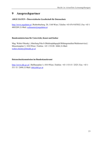 Recht in virtuellen Lernumgebungen


9    Ansprechpartner
ARGE DATEN - Österreichische Gesellschaft für Datenschutz

http://www.argedaten.at | Redtenbacherg. 20, 1160 Wien | Telefon +43 676 9107032 | Fax +43 1
4803209 | E-Mail: webmaster@argedaten.at




Bundesministerium für Unterricht, Kunst und Kultur

Mag. Walter Olensky | Abteilung Präs.8 (Medienpädagogik/Bildungsmedien/Medienservice) |
Minoritenplatz 5, 1010 Wien | Telefon: +43 1 53120 / 4846 | E-Mail:
walter.olensky@bmukk.gv.at




Datenschutzkommission im Bundeskanzleramt

http://www.dsk.gv.at/ | Ballhausplatz 1; 1014 Wien | Telefon: +43 1 53115 / 2525 | Fax: +43 1
531 15 / 2690 | E-Mail: dsk@dsk.gv.at




                                                                                                23
 