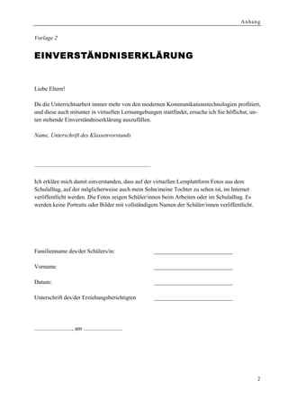 Anhang


Vorlage 2


EINVE RSTÄNDNISERKLÄRUNG


Liebe Eltern!

Da die Unterrichtsarbeit immer mehr von den modernen Kommunikationstechnologien profitiert,
und diese auch mitunter in virtuellen Lernumgebungen stattfindet, ersuche ich Sie höflichst, un-
ten stehende Einverständniserklärung auszufüllen.

Name, Unterschrift des Klassenvorstands




––––––––––––––––––––––––––––––––––––––––

Ich erkläre mich damit einverstanden, dass auf der virtuellen Lernplattform Fotos aus dem
Schulalltag, auf der möglicherweise auch mein Sohn/meine Tochter zu sehen ist, im Internet
veröffentlicht werden. Die Fotos zeigen Schüler/innen beim Arbeiten oder im Schulalltag. Es
werden keine Portraits oder Bilder mit vollständigem Namen der Schüler/innen veröffentlicht.




Familienname des/der Schülers/in:                            ___________________________

Vorname                                                      ___________________________

Datum:                                                       ___________________________

Unterschrift des/der Erziehungsberichtigten                  ___________________________




.........................., am ...........................




                                                                                                2
 