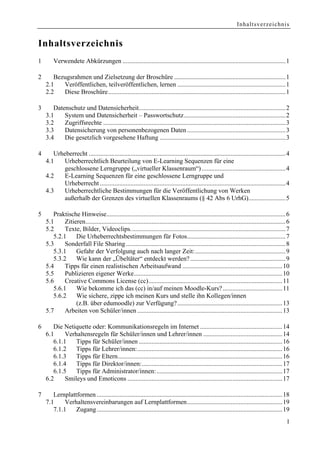 Inhaltsverzeichnis


Inhaltsverzeichnis
1       Verwendete Abkürzungen .....................................................................................................1

2      Bezugsrahmen und Zielsetzung der Broschüre .....................................................................1
    2.1   Veröffentlichen, teilveröffentlichen, lernen ...................................................................1
    2.2   Diese Broschüre..............................................................................................................1

3      Datenschutz und Datensicherheit...........................................................................................2
    3.1    System und Datensicherheit – Passwortschutz...............................................................2
    3.2    Zugriffsrechte .................................................................................................................3
    3.3    Datensicherung von personenbezogenen Daten .............................................................3
    3.4    Die gesetzlich vorgesehene Haftung ..............................................................................3

4      Urheberrecht ..........................................................................................................................4
    4.1   Urheberrechtlich Beurteilung von E-Learning Sequenzen für eine
          geschlossene Lerngruppe („virtueller Klassenraum“) ....................................................4
    4.2   E-Learning Sequenzen für eine geschlossene Lerngruppe und
          Urheberrecht ...................................................................................................................4
    4.3   Urheberrechtliche Bestimmungen für die Veröffentlichung von Werken
          außerhalb der Grenzen des virtuellen Klassenraums (§ 42 Abs 6 UrhG).......................5

5      Praktische Hinweise...............................................................................................................6
    5.1     Zitieren............................................................................................................................6
    5.2     Texte, Bilder, Videoclips................................................................................................7
       5.2.1     Die Urheberrechtsbestimmungen für Fotos.............................................................7
    5.3     Sonderfall File Sharing ...................................................................................................8
       5.3.1     Gefahr der Verfolgung auch nach langer Zeit:........................................................9
       5.3.2     Wie kann der „Übeltäter“ entdeckt werden? ...........................................................9
    5.4     Tipps für einen realistischen Arbeitsaufwand ..............................................................10
    5.5     Publizieren eigener Werke............................................................................................10
    5.6     Creative Commons License (cc)...................................................................................11
       5.6.1     Wie bekomme ich das (cc) in/auf meinen Moodle-Kurs? .....................................11
       5.6.2     Wie sichere, zippe ich meinen Kurs und stelle ihn Kollegen/innen
                 (z.B. über edumoodle) zur Verfügung? .................................................................13
    5.7     Arbeiten von Schüler/innen ..........................................................................................13

6      Die Netiquette oder: Kommunikationsregeln im Internet ...................................................14
    6.1     Verhaltensregeln für Schüler/innen und Lehrer/innen .................................................14
       6.1.1    Tipps für Schüler/innen .........................................................................................16
       6.1.2    Tipps für Lehrer/innen:..........................................................................................16
       6.1.3    Tipps für Eltern......................................................................................................16
       6.1.4    Tipps für Direktor/innen:.......................................................................................17
       6.1.5    Tipps für Administrator/innen:..............................................................................17
    6.2     Smileys und Emoticons ................................................................................................17

7      Lernplattformen ...................................................................................................................18
    7.1     Verhaltensvereinbarungen auf Lernplattformen...........................................................19
       7.1.1    Zugang ...................................................................................................................19
                                                                                                                                               I
 