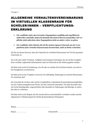 Anhang


Vorlage 3


ALLGEMEINE VERHALTENSVERE INBARUNG
IM VIRTUELLEN KLASSENRAUM FÜR
SCHÜLER/INNEN – VERPFLICHTUNGS-
ERKLÄ RUNG
   •   Ich verpflichte mich, dass ich meine Zugangsdaten sorgfältig und zugriffsbereit
       aufbewahre und daher jederzeit imstande bin mich in Kursen anzumelden. Ich ver-
       pflichte mich außerdem, diese Zugangsdaten nicht an andere weiter zu geben.

   •   Ich verpflichte mich, Dateien die ich für meinen eigenen Gebrauch aus der Lern-
       plattform (dem virtuellen Klassenraum) herunterlade, nicht an Dritte weiterleite.

Ich bin mir dessen bewusst, dass der Unterricht im virtuellen Klassenraum ein Teil des gesamten
Unterrichts ist.

Ich weiß, dass neben Terminen, Aufgaben und sonstigen Unterlagen, die ich auf der Lernplatt-
form vorfinde, ergänzende Informationen auch im Unterricht an der Schule gegeben werden.

Ich halte mich an die Vereinbarung, wie oft oder zu welcher Zeit ich Kurse betrete, um mich ü-
ber Neuigkeiten zu informieren.

Ich halte mich an die Vorgaben, inwieweit ich selbständig Änderungen an meinem Benutzerpro-
fil vornehmen darf.

Ich verwende die im Kurs oder auf der Lernplattform vorhandenen Kommunikationsmöglichkei-
ten auf verantwortungsbewusste Weise, die den Unterricht unterstützt. Ich achte besonders dar-
auf, keine beleidigenden, ungesetzlichen oder destruktiven Äußerungen und Beiträge zu schrei-
ben oder zu verbreiten.

Ich halte mich an die Regeln, die für einzelne Kurse unterschiedlich vereinbart wurden und die
allgemeinen Verhaltensregeln bei Online-Kommunikation (Netiquette).




Datum ……………………………………………..

Klasse …………….                                    Unterschrift: ………………………………



                                                                                                 3
 