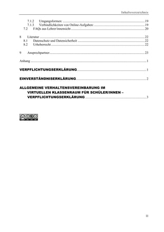 Inhaltsverzeichnis

       7.1.2   Umgangsformen: ...................................................................................................19
       7.1.3   Verbindlichkeiten von Online-Aufgaben: .............................................................19
    7.2     FAQs aus Lehrer/innensicht .........................................................................................20

8      Literatur ...............................................................................................................................22
    8.1    Datenschutz und Datensicherheit .................................................................................22
    8.2    Urheberrecht .................................................................................................................22

9       Ansprechpartner...................................................................................................................23

Anhang ............................................................................................................................................1

VERPFLICHTUNGSERKLÄRUNG....................................................................................1

EINVERSTÄNDNISERKLÄRUNG.....................................................................................2

ALLGEMEINE VERHALTENSVEREINBARUNG IM
   VIRTUELLEN KLASSENRAUM FÜR SCHÜLER/INNEN –
   VERPFLICHTUNGSERKLÄRUNG ..........................................................................3




                                                                                                                                                 II
 