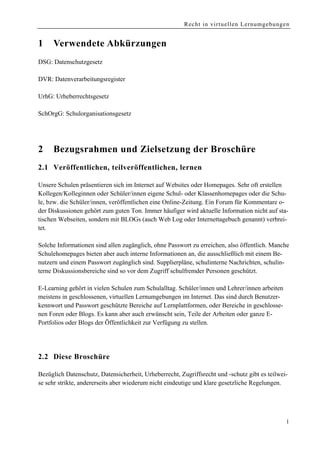 Recht in virtuellen Lernumgebungen


1    Verwendete Abkürzungen
DSG: Datenschutzgesetz

DVR: Datenverarbeitungsregister

UrhG: Urheberrechtsgesetz

SchOrgG: Schulorganisationsgesetz




2    Bezugsrahmen und Zielsetzung der Broschüre
2.1 Veröffentlichen, teilveröffentlichen, lernen

Unsere Schulen präsentieren sich im Internet auf Websites oder Homepages. Sehr oft erstellen
Kollegen/Kolleginnen oder Schüler/innen eigene Schul- oder Klassenhomepages oder die Schu-
le, bzw. die Schüler/innen, veröffentlichen eine Online-Zeitung. Ein Forum für Kommentare o-
der Diskussionen gehört zum guten Ton. Immer häufiger wird aktuelle Information nicht auf sta-
tischen Webseiten, sondern mit BLOGs (auch Web Log oder Internettagebuch genannt) verbrei-
tet.

Solche Informationen sind allen zugänglich, ohne Passwort zu erreichen, also öffentlich. Manche
Schulehomepages bieten aber auch interne Informationen an, die ausschließlich mit einem Be-
nutzern und einem Passwort zugänglich sind. Supplierpläne, schulinterne Nachrichten, schulin-
terne Diskussionsbereiche sind so vor dem Zugriff schulfremder Personen geschützt.

E-Learning gehört in vielen Schulen zum Schulalltag. Schüler/innen und Lehrer/innen arbeiten
meistens in geschlossenen, virtuellen Lernumgebungen im Internet. Das sind durch Benutzer-
kennwort und Passwort geschützte Bereiche auf Lernplattformen, oder Bereiche in geschlosse-
nen Foren oder Blogs. Es kann aber auch erwünscht sein, Teile der Arbeiten oder ganze E-
Portfolios oder Blogs der Öffentlichkeit zur Verfügung zu stellen.




2.2 Diese Broschüre

Bezüglich Datenschutz, Datensicherheit, Urheberrecht, Zugriffsrecht und -schutz gibt es teilwei-
se sehr strikte, andererseits aber wiederum nicht eindeutige und klare gesetzliche Regelungen.




                                                                                               1
 