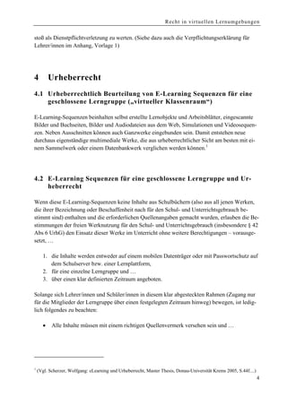 Recht in virtuellen Lernumgebungen


stoß als Dienstpflichtverletzung zu werten. (Siehe dazu auch die Verpflichtungserklärung für
Lehrer/innen im Anhang, Vorlage 1)




4         Urheberrecht
4.1 Urheberrechtlich Beurteilung von E-Learning Sequenzen für eine
    geschlossene Lerngruppe („virtueller Klassenraum“)

E-Learning-Sequenzen beinhalten selbst erstellte Lernobjekte und Arbeitsblätter, eingescannte
Bilder und Buchseiten, Bilder und Audiodateien aus dem Web, Simulationen und Videosequen-
zen. Neben Ausschnitten können auch Ganzwerke eingebunden sein. Damit entstehen neue
durchaus eigenständige multimediale Werke, die aus urheberrechtlicher Sicht am besten mit ei-
nem Sammelwerk oder einem Datenbankwerk verglichen werden können.1




4.2 E-Learning Sequenzen für eine geschlossene Lerngruppe und Ur-
    heberrecht

Wenn diese E-Learning-Sequenzen keine Inhalte aus Schulbüchern (also aus all jenen Werken,
die ihrer Bezeichnung oder Beschaffenheit nach für den Schul- und Unterrichtsgebrauch be-
stimmt sind) enthalten und die erforderlichen Quellenangaben gemacht wurden, erlauben die Be-
stimmungen der freien Werknutzung für den Schul- und Unterrichtsgebrauch (insbesondere § 42
Abs 6 UrhG) den Einsatz dieser Werke im Unterricht ohne weitere Berechtigungen – vorausge-
setzt, …

      1. die Inhalte werden entweder auf einem mobilen Datenträger oder mit Passwortschutz auf
         dem Schulserver bzw. einer Lernplattform,
      2. für eine einzelne Lerngruppe und …
      3. über einen klar definierten Zeitraum angeboten.

Solange sich Lehrer/innen und Schüler/innen in diesem klar abgesteckten Rahmen (Zugang nur
für die Mitglieder der Lerngruppe über einen festgelegten Zeitraum hinweg) bewegen, ist ledig-
lich folgendes zu beachten:

      •    Alle Inhalte müssen mit einem richtigen Quellenvermerk versehen sein und …




1
    (Vgl. Scherzer, Wolfgang: eLearning und Urheberrecht, Master Thesis, Donau-Universität Krems 2005, S.44f....)
                                                                                                                    4
 