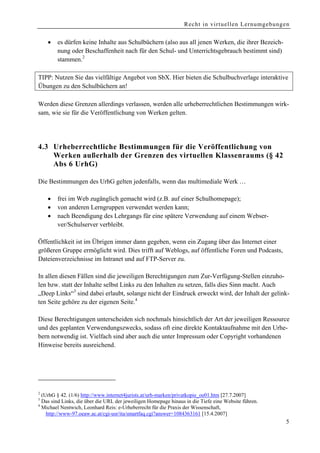 Recht in virtuellen Lernumgebungen


    •   es dürfen keine Inhalte aus Schulbüchern (also aus all jenen Werken, die ihrer Bezeich-
        nung oder Beschaffenheit nach für den Schul- und Unterrichtsgebrauch bestimmt sind)
        stammen.2

TIPP: Nutzen Sie das vielfältige Angebot von SbX. Hier bieten die Schulbuchverlage interaktive
Übungen zu den Schulbüchern an!

Werden diese Grenzen allerdings verlassen, werden alle urheberrechtlichen Bestimmungen wirk-
sam, wie sie für die Veröffentlichung von Werken gelten.




4.3 Urheberrechtliche Bestimmungen für die Veröffentlichung von
    Werken außerhalb der Grenzen des virtuellen Klassenraums (§ 42
    Abs 6 UrhG)

Die Bestimmungen des UrhG gelten jedenfalls, wenn das multimediale Werk …

    •   frei im Web zugänglich gemacht wird (z.B. auf einer Schulhomepage);
    •   von anderen Lerngruppen verwendet werden kann;
    •   nach Beendigung des Lehrgangs für eine spätere Verwendung auf einem Webser-
        ver/Schulserver verbleibt.

Öffentlichkeit ist im Übrigen immer dann gegeben, wenn ein Zugang über das Internet einer
größeren Gruppe ermöglicht wird. Dies trifft auf Weblogs, auf öffentliche Foren und Podcasts,
Dateienverzeichnisse im Intranet und auf FTP-Server zu.

In allen diesen Fällen sind die jeweiligen Berechtigungen zum Zur-Verfügung-Stellen einzuho-
len bzw. statt der Inhalte selbst Links zu den Inhalten zu setzen, falls dies Sinn macht. Auch
„Deep Links“3 sind dabei erlaubt, solange nicht der Eindruck erweckt wird, der Inhalt der gelink-
ten Seite gehöre zu der eigenen Seite.4

Diese Berechtigungen unterscheiden sich nochmals hinsichtlich der Art der jeweiligen Ressource
und des geplanten Verwendungszwecks, sodass oft eine direkte Kontaktaufnahme mit den Urhe-
bern notwendig ist. Vielfach sind aber auch die unter Impressum oder Copyright vorhandenen
Hinweise bereits ausreichend.




2
  (UrhG § 42. (1/6) http://www.internet4jurists.at/urh-marken/privatkopie_oe01.htm [27.7.2007]
3
  Das sind Links, die über die URL der jeweiligen Homepage hinaus in die Tiefe eine Website führen.
4
  Michael Nentwich, Leonhard Reis: e-Urheberrecht für die Praxis der Wissenschaft,
    http://www-97.oeaw.ac.at/cgi-usr/ita/smartfaq.cgi?answer=1084363161 [15.4.2007]
                                                                                                      5
 