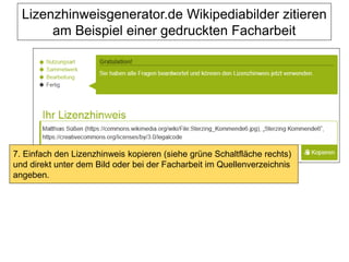 Lizenzhinweisgenerator.de Wikipediabilder zitieren
am Beispiel einer gedruckten Facharbeit
7. Einfach den Lizenzhinweis kopieren (siehe grüne Schaltfläche rechts)
und direkt unter dem Bild oder bei der Facharbeit im Quellenverzeichnis
angeben.
 