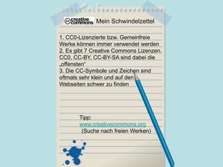 Mein Schwindelzettel
1. CC0-Lizenzierte bzw. Gemeinfreie
Werke können immer verwendet werden
2. Es gibt 7 Creative Commons Lizenzen.
CC0, CC-BY, CC-BY-SA sind dabei die
„offensten“
3. Die CC-Symbole und Zeichen sind
oftmals sehr klein und auf den
Webseiten schwer zu finden
Tipp:
www.creativecommons.org
(Suche nach freien Werken)
 