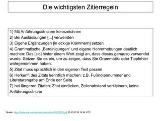 Die wichtigsten Zitierregeln
1) Mit Anführungsstrichen kennzeichnen
2) Bei Auslassungen [...] verwenden
3) Eigene Ergänzungen [in eckige Klammern] setzen
4) Grammatische „Bereinigungen“ und eigene Hervorhebungen deutlich
machen: Das [sic] hinter einem Wort zeigt an, dass dieses genauso verwendet
wurde. Setzen Sie es ein, um zu zeigen, dass Sie Grammatik- oder Tippfehler
wahrgenommen haben.
5) Zitat muss sprachlich in den eigenen Text passen
6) Herkunft des Zitats kenntlich machen: z.B. Fußnotennummer und
Literaturangabe am Ende der Seite
7) bei längeren Zitaten: Zitat einrücken, Zeilenabstand verkleinern, keine
Anführungsstriche
Quelle: https://lotse.sub.uni-hamburg.de/toolbox/00035235.pdf 05.03.2016 18.54 UTC
 