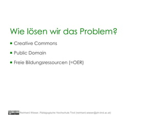 Wie lösen wir das Problem?
 Creative Commons
 Public Domain
 Freie Bildungsressourcen (=OER)
Reinhard Wieser, Pädagogische Hochschule Tirol (reinhard.wieser@ph-tirol.ac.at)
 