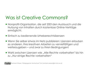 Was ist Creative Commons?
 Nonprofit-Organisation, die seit 2001den Austausch und die
Nutzung von Inhalten durch kostenlose Online-Verträge
ermöglicht.
 Einfach zu bedienende Urheberrechtslizenzen
 Wenn Sie selber etwas im Netz publizieren: Lizenzen erlauben
es anderen, Ihre kreativen Arbeiten zu vervielfältigen und
weiterzugeben – und zwar zu Ihren Bedingungen!
 Wahl zwischen Lizenzen wie „Alle Rechte vorbehalten" bis hin
zu „Nur einige Rechte vorbehalten“
Reinhard Wieser, Pädagogische Hochschule Tirol (reinhard.wieser@ph-tirol.ac.at)
 