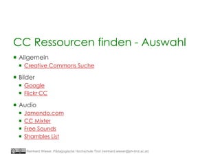  Allgemein
 Creative Commons Suche
 Bilder
 Google
 Flickr CC
 Audio
 Jamendo.com
 CC Mixter
 Free Sounds
 Shambles List
CC Ressourcen finden - Auswahl
Reinhard Wieser, Pädagogische Hochschule Tirol (reinhard.wieser@ph-tirol.ac.at)
 