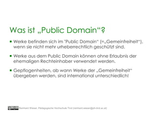  Werke befinden sich im "Public Domain“ (=„Gemeinfreiheit“),
wenn sie nicht mehr urheberrechtlich geschützt sind.
 Werke aus dem Public Domain können ohne Erlaubnis der
ehemaligen Rechteinhaber verwendet werden.
 Gepflogenheiten, ab wann Werke der „Gemeinfreiheit“
übergeben werden, sind international unterschiedlich!
Was ist „Public Domain“?
Reinhard Wieser, Pädagogische Hochschule Tirol (reinhard.wieser@ph-tirol.ac.at)
 