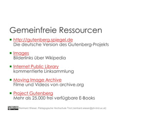 Gemeinfreie Ressourcen
 http://gutenberg.spiegel.de
Die deutsche Version des Gutenberg-Projekts
 Images
Bilderlinks über Wikipedia
 Internet Public Library
kommentierte Linksammlung
 Moving Image Archive
Filme und Videos von archive.org
 Project Gutenberg
Mehr als 25.000 frei verfügbare E-Books
Reinhard Wieser, Pädagogische Hochschule Tirol (reinhard.wieser@ph-tirol.ac.at)
 