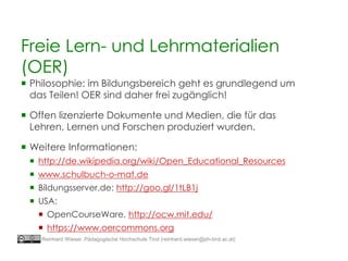 Freie Lern- und Lehrmaterialien
(OER)
 Philosophie: im Bildungsbereich geht es grundlegend um
das Teilen! OER sind daher frei zugänglich!
 Offen lizenzierte Dokumente und Medien, die für das
Lehren, Lernen und Forschen produziert wurden.
 Weitere Informationen:
 http://de.wikipedia.org/wiki/Open_Educational_Resources
 www.schulbuch-o-mat.de
 Bildungsserver.de: http://goo.gl/1tLB1j
 USA:
 OpenCourseWare, http://ocw.mit.edu/
 https://www.oercommons.org
Reinhard Wieser, Pädagogische Hochschule Tirol (reinhard.wieser@ph-tirol.ac.at)
 