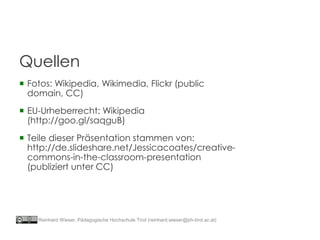  Fotos: Wikipedia, Wikimedia, Flickr (public
domain, CC)
 EU-Urheberrecht: Wikipedia
(http://goo.gl/saqguB)
 Teile dieser Präsentation stammen von:
http://de.slideshare.net/Jessicacoates/creative-
commons-in-the-classroom-presentation
(publiziert unter CC)
Quellen
Reinhard Wieser, Pädagogische Hochschule Tirol (reinhard.wieser@ph-tirol.ac.at)
 