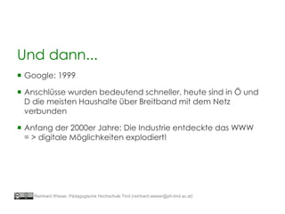 Und dann...
 Google: 1999
 Anschlüsse wurden bedeutend schneller, heute sind in Ö und
D die meisten Haushalte über Breitband mit dem Netz
verbunden
 Anfang der 2000er Jahre: Die Industrie entdeckte das WWW
= > digitale Möglichkeiten explodiert!
Reinhard Wieser, Pädagogische Hochschule Tirol (reinhard.wieser@ph-tirol.ac.at)
 