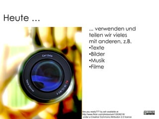 Heute …
... verwenden und
teilen wir vieles
mit anderen, z.B.
•Texte
•Bilder
•Musik
•Filme
Are you ready??? by ssh available at
http://www.flickr.com/photos/ssh/12638218/
under a Creative Commons Attribution 2.0 licence
 