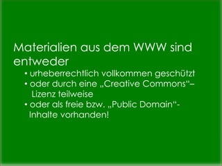 Materialien aus dem WWW sind
entweder
• urheberrechtlich vollkommen geschützt
• oder durch eine „Creative Commons“–
Lizenz teilweise
• oder als freie bzw. „Public Domain“-
Inhalte vorhanden!
 