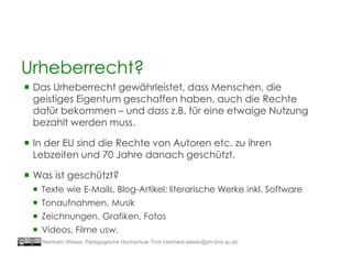  Das Urheberrecht gewährleistet, dass Menschen, die
geistiges Eigentum geschaffen haben, auch die Rechte
dafür bekommen – und dass z.B. für eine etwaige Nutzung
bezahlt werden muss.
 In der EU sind die Rechte von Autoren etc. zu ihren
Lebzeiten und 70 Jahre danach geschützt.
 Was ist geschützt?
 Texte wie E-Mails, Blog-Artikel; literarische Werke inkl. Software
 Tonaufnahmen, Musik
 Zeichnungen, Grafiken, Fotos
 Videos, Filme usw.
Urheberrecht?
Reinhard Wieser, Pädagogische Hochschule Tirol (reinhard.wieser@ph-tirol.ac.at)
 
