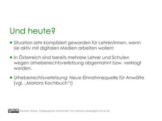 Und heute?
 Situation sehr kompliziert geworden für Lehrer/innen, wenn
sie aktiv mit digitalen Medien arbeiten wollen!
 In Österreich sind bereits mehrere Lehrer und Schulen
wegen Urheberrechtsverletzung abgemahnt bzw. verklagt
worden.
 Urheberrechtsverletzung: Neue Einnahmequelle für Anwälte
(vgl. „Marions Kochbuch“!)
Reinhard Wieser, Pädagogische Hochschule Tirol (reinhard.wieser@ph-tirol.ac.at)
 