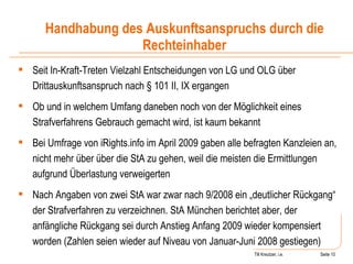 Till Kreutzer, i.e. Seite  Urheberrecht Seit In-Kraft-Treten Vielzahl Entscheidungen von LG und OLG über Drittauskunftsanspruch nach § 101 II, IX ergangen Ob und in welchem Umfang daneben noch von der Möglichkeit eines Strafverfahrens Gebrauch gemacht wird, ist kaum bekannt Bei Umfrage von iRights.info im April 2009 gaben alle befragten Kanzleien an, nicht mehr über über die StA zu gehen, weil die meisten die Ermittlungen aufgrund Überlastung verweigerten Nach Angaben von zwei StA war zwar nach 9/2008 ein „deutlicher Rückgang“ der Strafverfahren zu verzeichnen. StA München berichtet aber, der anfängliche Rückgang sei durch Anstieg Anfang 2009 wieder kompensiert worden (Zahlen seien wieder auf Niveau von Januar-Juni 2008 gestiegen) Handhabung des Auskunftsanspruchs durch die Rechteinhaber 