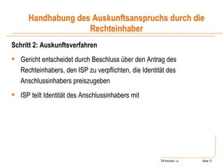 Till Kreutzer, i.e. Seite  Urheberrecht Schritt 2: Auskunftsverfahren Gericht entscheidet durch Beschluss über den Antrag des Rechteinhabers, den ISP zu verpflichten, die Identität des Anschlussinhabers preiszugeben ISP teilt Identität des Anschlussinhabers mit Handhabung des Auskunftsanspruchs durch die Rechteinhaber 