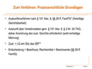 Till Kreutzer, i.e. Seite  Urheberrecht Auskunftsverfahren nach § 101 Abs. 9, §§ 26 ff. FamFG* (freiwillige Gerichtsbarkeit) Auskunft über Verkehrsdaten gem. § 101 Abs. 9, § 3 Nr. 30 TKG, daher Anordnung des zust. Gerichts erforderlich (wohl einhellige Meinung) Zust. = LG am Sitz des ISP** Entscheidung = Beschluss, Rechtsmittel = Beschwerde (§§ 58 ff. FamfG) Zum Verfahren: Prozessrechtliche Grundlagen 