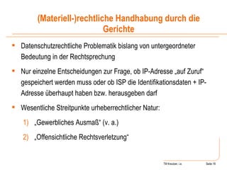 Till Kreutzer, i.e. Seite  Urheberrecht Datenschutzrechtliche Problematik bislang von untergeordneter Bedeutung in der Rechtsprechung Nur einzelne Entscheidungen zur Frage, ob IP-Adresse „auf Zuruf“ gespeichert werden muss oder ob ISP die Identifikationsdaten + IP-Adresse überhaupt haben bzw. herausgeben darf Wesentliche Streitpunkte urheberrechtlicher Natur: „ Gewerbliches Ausmaß“ (v. a.) „ Offensichtliche Rechtsverletzung“ (Materiell-)rechtliche Handhabung durch die Gerichte 