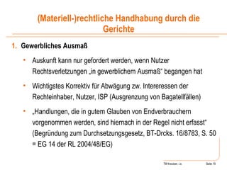 Till Kreutzer, i.e. Seite  Urheberrecht Gewerbliches Ausmaß   Auskunft kann nur gefordert werden, wenn Nutzer Rechtsverletzungen „in gewerblichem Ausmaß“ begangen hat Wichtigstes Korrektiv für Abwägung zw. Intereressen der Rechteinhaber, Nutzer, ISP (Ausgrenzung von Bagatellfällen) „ Handlungen, die in gutem Glauben von Endverbrauchern vorgenommen werden, sind hiernach in der Regel nicht erfasst“ (Begründung zum Durchsetzungsgesetz, BT-Drcks. 16/8783, S. 50 = EG 14 der RL 2004/48/EG) (Materiell-)rechtliche Handhabung durch die Gerichte 