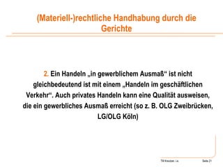 Till Kreutzer, i.e. Seite  Urheberrecht Ein Handeln „in gewerblichem Ausmaß“ ist nicht gleichbedeutend ist mit einem „Handeln im geschäftlichen Verkehr“. Auch privates Handeln kann eine Qualität ausweisen, die ein gewerbliches Ausmaß erreicht (so z. B. OLG Zweibrücken, LG/OLG Köln) (Materiell-)rechtliche Handhabung durch die Gerichte 