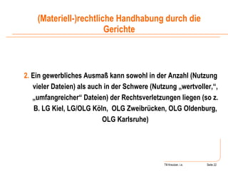 Till Kreutzer, i.e. Seite  Urheberrecht 2.  Ein gewerbliches Ausmaß kann sowohl in der Anzahl (Nutzung vieler Dateien) als auch in der Schwere (Nutzung „wertvoller,“, „umfangreicher“ Dateien) der Rechtsverletzungen liegen (so z. B. LG Kiel, LG/OLG Köln,  OLG Zweibrücken, OLG Oldenburg, OLG Karlsruhe) (Materiell-)rechtliche Handhabung durch die Gerichte 