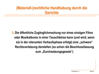 Till Kreutzer, i.e. Seite  Urheberrecht 3.  Die öffentliche Zugänglichmachung nur eines einzigen Films oder Musikalbums in einer Tauschbörse kann (und wird, wenn sie in der relevanten Verkaufsphase erfolgt) eine „schwere“ Rechtsverletzung darstellen (so schon die Beschlussfassung zum „Durchsetzungsgesetz“) (Materiell-)rechtliche Handhabung durch die Gerichte 