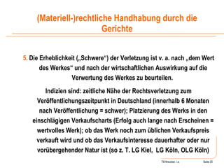 Till Kreutzer, i.e. Seite  Urheberrecht 5.  Die Erheblichkeit („Schwere“) der Verletzung ist v. a. nach „dem Wert des Werkes“ und nach der wirtschaftlichen Auswirkung auf die Verwertung des Werkes zu beurteilen.  Indizien sind: zeitliche Nähe der Rechtsverletzung zum Veröffentlichungszeitpunkt in Deutschland (innerhalb 6 Monaten nach Veröffentlichung = schwer); Platzierung des Werks in den einschlägigen Verkaufscharts (Erfolg auch lange nach Erscheinen = wertvolles Werk); ob das Werk noch zum üblichen Verkaufspreis verkauft wird und ob das Verkaufsinteresse dauerhafter oder nur vorübergehender Natur ist (so z. T. LG Kiel,  LG Köln, OLG Köln) (Materiell-)rechtliche Handhabung durch die Gerichte 