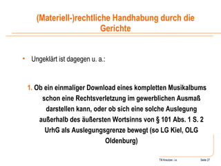 Till Kreutzer, i.e. Seite  Urheberrecht Ungeklärt ist dagegen u. a.: 1.  Ob ein einmaliger Download eines kompletten Musikalbums schon eine Rechtsverletzung im gewerblichen Ausmaß darstellen kann, oder ob sich eine solche Auslegung außerhalb des äußersten Wortsinns von § 101 Abs. 1 S. 2 UrhG als Auslegungsgrenze bewegt (so LG Kiel, OLG Oldenburg) (Materiell-)rechtliche Handhabung durch die Gerichte 