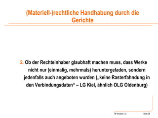 Till Kreutzer, i.e. Seite  Urheberrecht 2.  Ob der Rechteinhaber glaubhaft machen muss, dass Werke nicht nur (einmalig, mehrmals) heruntergeladen, sondern jedenfalls auch angeboten wurden („keine Rasterfahndung in den Verbindungsdaten“ – LG Kiel, ähnlich OLG Oldenburg) (Materiell-)rechtliche Handhabung durch die Gerichte 