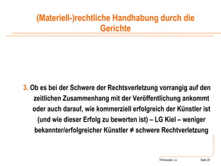 Till Kreutzer, i.e. Seite  Urheberrecht 3.  Ob es bei der Schwere der Rechtsverletzung vorrangig auf den zeitlichen Zusammenhang mit der Veröffentlichung ankommt oder auch darauf, wie kommerziell erfolgreich der Künstler ist (und wie dieser Erfolg zu bewerten ist) – LG Kiel – weniger bekannter/erfolgreicher Künstler ≠ schwere Rechtverletzung (Materiell-)rechtliche Handhabung durch die Gerichte 