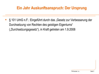 Till Kreutzer, i.e. Seite  Urheberrecht § 101 UrhG n.F.: Eingeführt durch das „Gesetz zur Verbesserung der Durchsetzung von Rechten des geistigen Eigentums“ („Durchsetzungsgesetz“), in Kraft getreten am 1.9.2008 Ein Jahr Auskunftsanspruch: Der Ursprung 