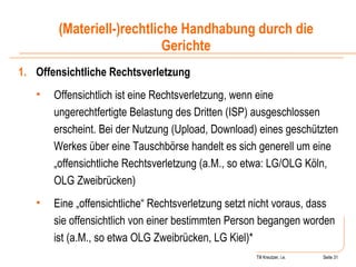 Till Kreutzer, i.e. Seite  Urheberrecht Offensichtliche Rechtsverletzung Offensichtlich ist eine Rechtsverletzung, wenn eine ungerechtfertigte Belastung des Dritten (ISP) ausgeschlossen erscheint. Bei der Nutzung (Upload, Download) eines geschützten Werkes über eine Tauschbörse handelt es sich generell um eine „offensichtliche Rechtsverletzung (a.M., so etwa: LG/OLG Köln, OLG Zweibrücken) Eine „offensichtliche“ Rechtsverletzung setzt nicht voraus, dass sie offensichtlich von einer bestimmten Person begangen worden ist (a.M., so etwa OLG Zweibrücken, LG Kiel)* (Materiell-)rechtliche Handhabung durch die Gerichte 