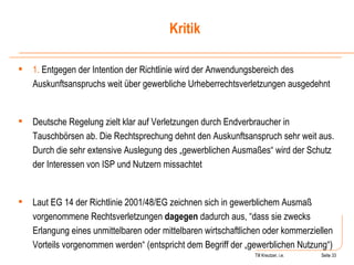 Till Kreutzer, i.e. Seite  Urheberrecht 1.  Entgegen der Intention der Richtlinie wird der Anwendungsbereich des Auskunftsanspruchs weit über gewerbliche Urheberrechtsverletzungen ausgedehnt Deutsche Regelung zielt klar auf Verletzungen durch Endverbraucher in Tauschbörsen ab. Die Rechtsprechung dehnt den Auskunftsanspruch sehr weit aus. Durch die sehr extensive Auslegung des „gewerblichen Ausmaßes“ wird der Schutz der Interessen von ISP und Nutzern missachtet Laut EG 14 der Richtlinie 2001/48/EG zeichnen sich in gewerblichem Ausmaß vorgenommene Rechtsverletzungen  dagegen  dadurch aus, “dass sie zwecks Erlangung eines unmittelbaren oder mittelbaren wirtschaftlichen oder kommerziellen Vorteils vorgenommen werden“ (entspricht dem Begriff der „gewerblichen Nutzung“) Kritik 