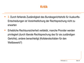 Till Kreutzer, i.e. Seite  Urheberrecht 3.  Durch fehlende Zuständigkeit des Bundesgerichtshofs für Auskunfts-Entscheidungen ist Vereinheitlichung der Rechtsprechung nicht zu erwarten Erhebliche Rechtsunsicherheit verbleibt, manche Provider werden privilegiert (durch liberale Rechtsprechung des für sie zuständigen Gerichts), andere benachteiligt (Kollateralschäden für den Wettbewerb?) Kritik 
