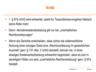 Till Kreutzer, i.e. Seite  Urheberrecht 4.  § 97a UrhG wird entwertet, spielt für Tauschbörsenvergehen faktisch keine Rolle mehr Denn: Abmahnkostendeckelung gilt nur bei „unerheblichen Rechtsverletzungen“ Wenn die Gerichte entscheiden, dass schon die widerrechtliche Nutzung einer einzigen Datei eine „Rechtsverletzung im gewerblichen Ausmaß“ gem. § 101 Abs. 2 UrhG darstellt, können sie  in einer etwaigen Kostenentscheidung schwerlich begründen, dass es sich in derartigen Fällen um eine „unerhebliche Rechtsverletzung“ gem. § 97a handelt Kritik 