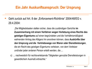 Till Kreutzer, i.e. Seite  Urheberrecht Geht zurück auf Art. 8 der „Enforcement-Richtlinie“ 2004/48/EG v. 29.4.2004: „ Die Mitgliedstaaten stellen sicher, dass die zuständigen Gerichte  im Zusammenhang mit einem Verfahren wegen Verletzung eines Rechts des geistigen Eigentums  auf einen begründeten und die Verhältnismäßigkeit wahrenden Antrag des Klägers hin anordnen können, dass  Auskünfte über den Ursprung und die Vertriebswege von Waren oder Dienstleistungen , die ein Recht des geistigen Eigentums verletzen, von dem Verletzer und/oder jeder anderen Person erteilt werden, die ... c)  ... nachweislich für rechtsverletzende Tätigkeiten genutzte Dienstleistungen in gewerblichem Ausmaß erbrachte.“ Ein Jahr Auskunftsanspruch: Der Ursprung 