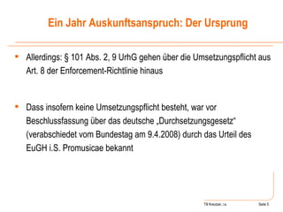 Till Kreutzer, i.e. Seite  Urheberrecht Allerdings: § 101 Abs. 2, 9 UrhG gehen über die Umsetzungspflicht aus Art. 8 der Enforcement-Richtlinie hinaus Dass insofern keine Umsetzungspflicht besteht, war vor Beschlussfassung über das deutsche „Durchsetzungsgesetz“ (verabschiedet vom Bundestag am 9.4.2008) durch das Urteil des EuGH i.S. Promusicae bekannt Ein Jahr Auskunftsanspruch: Der Ursprung 
