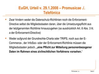 Till Kreutzer, i.e. Seite  Urheberrecht Zwar hindern weder die Datenschutz-Richtlinien noch die Enforcement-Directive selbst die Mitgliedsstaaten daran, über die Umsetzungspflicht aus der letztgenannten Richtlinie hinauszugehen (so ausdrücklich Art. 8 Abs. 3 lit. a der Enforcement-Directive)  Weder aufgrund der Grundrechte-Charta oder TRIPS, noch aus der E-Commerce-, der InfoSoc- oder der Enforcement-Richtlinie müssen die Mitgliedsstaaten jedoch,  „eine Pflicht zur Mitteilung personenbezogener Daten im Rahmen eines zivilrechtlichen Verfahrens vorsehen. “ EuGH, Urteil v. 29.1.2008 – Promusicae ./. Telefónica 