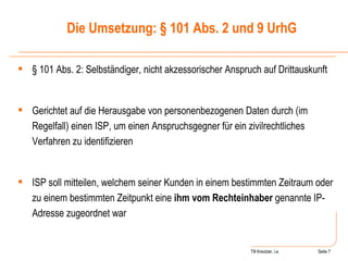 Till Kreutzer, i.e. Seite  Urheberrecht § 101 Abs. 2: Selbständiger, nicht akzessorischer Anspruch auf Drittauskunft Gerichtet auf die Herausgabe von personenbezogenen Daten durch (im Regelfall) einen ISP, um einen Anspruchsgegner für ein zivilrechtliches Verfahren zu identifizieren ISP soll mitteilen, welchem seiner Kunden in einem bestimmten Zeitraum oder zu einem bestimmten Zeitpunkt eine  ihm vom Rechteinhaber  genannte IP-Adresse zugeordnet war Die Umsetzung: § 101 Abs. 2 und 9 UrhG 