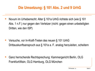 Till Kreutzer, i.e. Seite  Urheberrecht Novum im Urheberrecht: Alter § 101a UrhG richtete sich (wie § 101 Abs. 1 n.F.) nur gegen den Verletzer (nicht: gegen einen unbeteiligten Dritten, wie den ISP) Versuche, vor In-Kraft-Treten des neuen § 101 UrhG Drittauskunftsanspruch aus § 101a a. F. analog herzuleiten, scheitern Ganz herrschende Rechtsprechung: Kammergericht Berlin, OLG Frankfurt/Main, OLG Hamburg, OLG München Die Umsetzung: § 101 Abs. 2 und 9 UrhG 