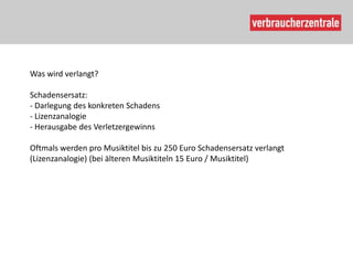 Was wird verlangt?

Schadensersatz:
- Darlegung des konkreten Schadens
- Lizenzanalogie
- Herausgabe des Verletzergewinns

Oftmals werden pro Musiktitel bis zu 250 Euro Schadensersatz verlangt
(Lizenzanalogie) (bei älteren Musiktiteln 15 Euro / Musiktitel)
 