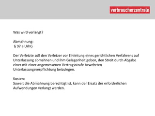 Was wird verlangt?

Abmahnung:
§ 97 a UrhG

Der Verletzte soll den Verletzer vor Einleitung eines gerichtlichen Verfahrens auf
Unterlassung abmahnen und ihm Gelegenheit geben, den Streit durch Abgabe
einer mit einer angemessenen Vertragsstrafe bewehrten
Unterlassungsverpflichtung beizulegen.

Kosten:
Soweit die Abmahnung berechtigt ist, kann der Ersatz der erforderlichen
Aufwendungen verlangt werden.
 