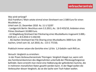 Was wird verlangt?
OLG Frankfurt / Main setzte einmal einen Streitwert von 2.500 Euro für einen
Musiktitel an.
Urteil vom 21. Dezember 2010 Az. 11 U 52/07
- Landgericht Berlin: Beschluss vom 3.3.2011, Az.: 16 O 433/10, Anbieten eines
Filmes Streitwert 10.000 Euro.
- LG Magdeburg Streitwert bei Filesharing eines Musikalbums insgesamt 5.000,-
EUR (Urt. v. 8.9.2010-2 S 226/10)
- AG Aachen Streitwert bei File-Sharing eines Musikalbums 3000 Euro (AG
Aachen, Urteil vom 16. Juli 2010, Az.: 115 C 77/10).

Praktisch immer setzen die Gerichte eine 1,0 bis 1,3 Gebühr nach RVG an.

Versuch: Vergleich zu erreichen:
 in der Praxis Verbraucherzentrale Thüringen: Vergleich klappt nur, wenn sich
das Familieneinkommen des Abgemahnten unterhalb der Pfändungsfreigrenze
befindet. Dann erreicht man meist eine Halbierung der geforderten Summe, die
in mehreren monatlichen Raten gezahlt werden kann. In der Regel wollen die
Verbraucher diesen Vergleich, da sie die Sache vom Tisch haben wollen.
 