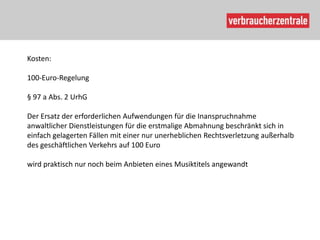 Kosten:

100-Euro-Regelung

§ 97 a Abs. 2 UrhG

Der Ersatz der erforderlichen Aufwendungen für die Inanspruchnahme
anwaltlicher Dienstleistungen für die erstmalige Abmahnung beschränkt sich in
einfach gelagerten Fällen mit einer nur unerheblichen Rechtsverletzung außerhalb
des geschäftlichen Verkehrs auf 100 Euro

wird praktisch nur noch beim Anbieten eines Musiktitels angewandt
 